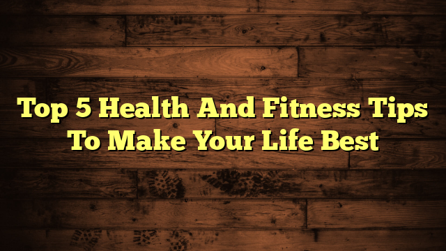 Top 5 Health And Fitness Tips To Make Your Life Best